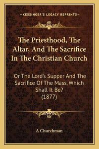 Cover image for The Priesthood, the Altar, and the Sacrifice in the Christian Church: Or the Lord's Supper and the Sacrifice of the Mass, Which Shall It Be? (1877)