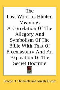 Cover image for The Lost Word Its Hidden Meaning: A Correlation of the Allegory and Symbolism of the Bible with That of Freemasonry and an Exposition of the Secret Doctrine