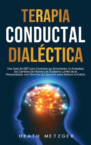 Cover image for Terapia conductual dialectica: Una guia de DBT para controlar las emociones, la ansiedad, los cambios de humor y el trastorno limite de la personalidad, con tecnicas de atencion para reducir el estres