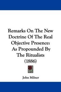 Cover image for Remarks on the New Doctrine of the Real Objective Presence: As Propounded by the Ritualists (1886)