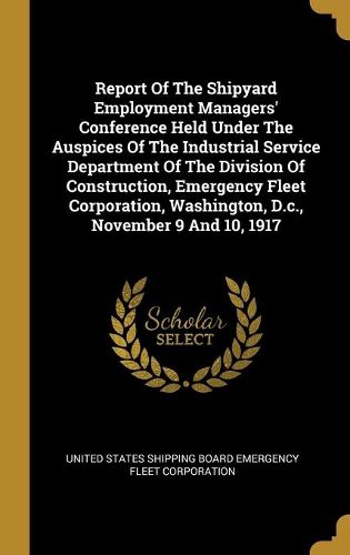 Cover image for Report Of The Shipyard Employment Managers' Conference Held Under The Auspices Of The Industrial Service Department Of The Division Of Construction, Emergency Fleet Corporation, Washington, D.c., November 9 And 10, 1917
