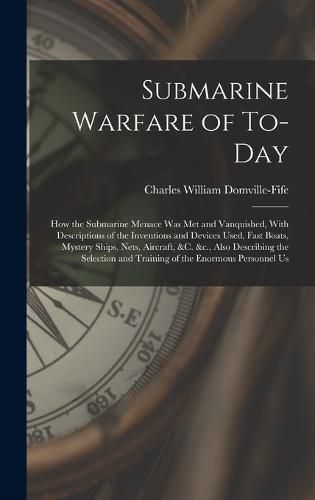 Submarine Warfare of To-day; how the Submarine Menace was met and Vanquished, With Descriptions of the Inventions and Devices Used, Fast Boats, Mystery Ships, Nets, Aircraft, &c. &c., Also Describing the Selection and Training of the Enormous Personnel Us