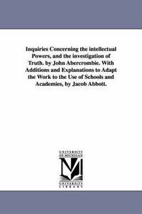 Cover image for Inquiries Concerning the intellectual Powers, and the investigation of Truth. by John Abercrombie. With Additions and Explanations to Adapt the Work to the Use of Schools and Academies, by Jacob Abbott.