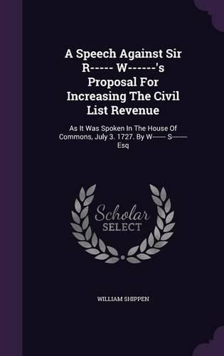Cover image for A Speech Against Sir R----- W------'s Proposal for Increasing the Civil List Revenue: As It Was Spoken in the House of Commons, July 3. 1727. by W------- S-------- Esq