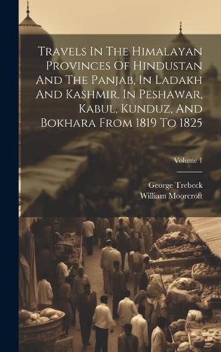 Cover image for Travels In The Himalayan Provinces Of Hindustan And The Panjab, In Ladakh And Kashmir, In Peshawar, Kabul, Kunduz, And Bokhara From 1819 To 1825; Volume 1