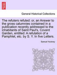 Cover image for The Refuters Refuted: Or, an Answer to the Gross Calumnies Contained in a Publication Recently Addressed to the Inhabitants of Saint Paul's, Covent Garden, Entitled: A Refutation of a Pamphlet, Etc. by S. Y. in Five Letters.