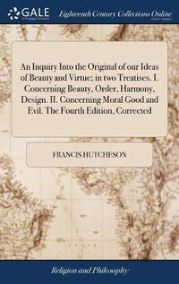 Cover image for An Inquiry Into the Original of our Ideas of Beauty and Virtue; in two Treatises. I. Concerning Beauty, Order, Harmony, Design. II. Concerning Moral Good and Evil. The Fourth Edition, Corrected