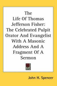 Cover image for The Life of Thomas Jefferson Fisher: The Celebrated Pulpit Orator and Evangelist with a Masonic Address and a Fragment of a Sermon