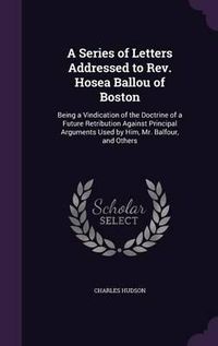 Cover image for A Series of Letters Addressed to REV. Hosea Ballou of Boston: Being a Vindication of the Doctrine of a Future Retribution Against Principal Arguments Used by Him, Mr. Balfour, and Others