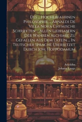 Des ... Hocherfahrnen Philosophie ... Arnaldi De Villa Nova Chymische Schrifften ... Allen Liebhabern Der Wahren Alchimie Zu Gefallen Aus Dem Latein ... In Teutscher Sprache UEbersetzet Durch Joh. Hoppodamum