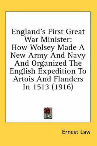 England's First Great War Minister: How Wolsey Made a New Army and Navy and Organized the English Expedition to Artois and Flanders in 1513 (1916)