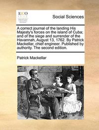 Cover image for A Correct Journal of the Landing His Majesty's Forces on the Island of Cuba; And of the Siege and Surrender of the Havannah, August 13, 1762. by Patrick Mackellar, Chief Engineer. Published by Authority. the Second Edition.