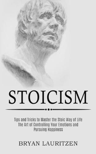 Cover image for Stoicism: The Art of Controlling Your Emotions and Pursuing Happiness (Tips and Tricks to Master the Stoic Way of Life)