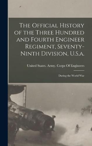 The Official History of the Three Hundred and Fourth Engineer Regiment, Seventy-Ninth Division, U.S.a.