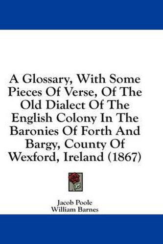 Cover image for A Glossary, with Some Pieces of Verse, of the Old Dialect of the English Colony in the Baronies of Forth and Bargy, County of Wexford, Ireland (1867)