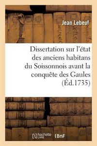 Cover image for Dissertation Sur l'Etat Des Anciens Habitans Du Soissonnois Avant La Conquete Des Gaules: Par Les Francs Qui a Remporte Le Prix Dans l'Academie Francoise de Soissons En l'Annee 1735