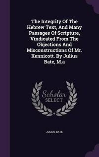 Cover image for The Integrity of the Hebrew Text, and Many Passages of Scripture, Vindicated from the Objections and Misconstructions of Mr. Kennicott. by Julius Bate, M.a