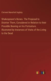 Cover image for Shakespeare's Bones. The Proposal to Disinter Them, Considered in Relation to their Possible Bearing on his Portraiture. Illustrated by Instances of Visits of the Living to the Dead