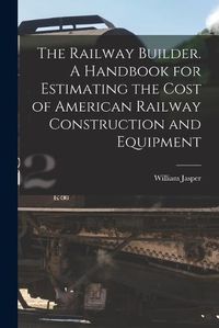 Cover image for The Railway Builder. A Handbook for Estimating the Cost of American Railway Construction and Equipment