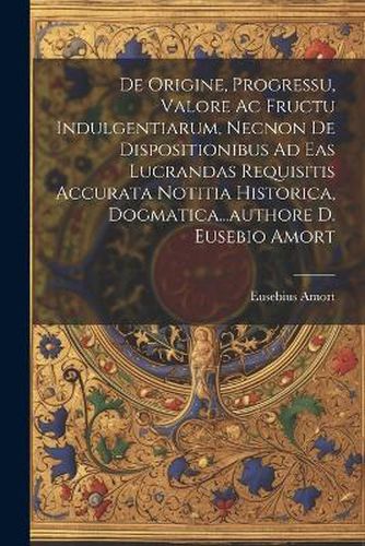 De Origine, Progressu, Valore Ac Fructu Indulgentiarum, Necnon De Dispositionibus Ad Eas Lucrandas Requisitis Accurata Notitia Historica, Dogmatica...authore D. Eusebio Amort