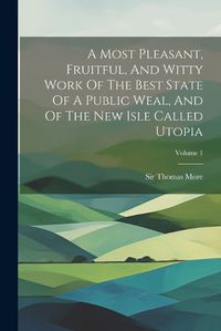 Cover image for A Most Pleasant, Fruitful, And Witty Work Of The Best State Of A Public Weal, And Of The New Isle Called Utopia; Volume 1