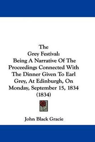 Cover image for The Grey Festival: Being A Narrative Of The Proceedings Connected With The Dinner Given To Earl Grey, At Edinburgh, On Monday, September 15, 1834 (1834)