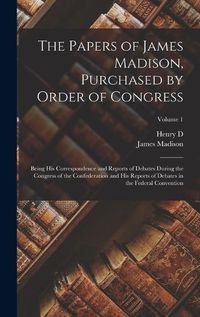 Cover image for The Papers of James Madison, Purchased by Order of Congress; Being his Correspondence and Reports of Debates During the Congress of the Confederation and his Reports of Debates in the Federal Convention; Volume 1