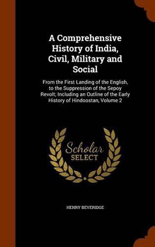 Cover image for A Comprehensive History of India, Civil, Military and Social: From the First Landing of the English, to the Suppression of the Sepoy Revolt; Including an Outline of the Early History of Hindoostan, Volume 2