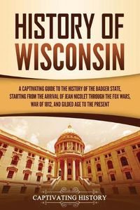 Cover image for History of Wisconsin: A Captivating Guide to the History of the Badger State, Starting from the Arrival of Jean Nicolet through the Fox Wars, War of 1812, and Gilded Age to the Present