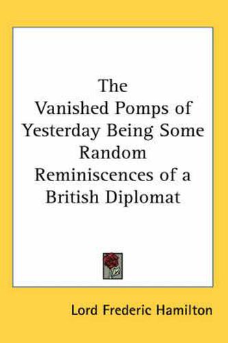 The Vanished Pomps of Yesterday Being Some Random Reminiscences of a British Diplomat