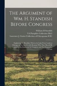 Cover image for The Argument of Wm. H. Standish Before Congress: Explaining the Beaubien Title in the Lake Front Lands at Chicago, in Section 10, With Reasons Why They Should Be Granted to the Beaubiens by Congress, and Not Donated to Chicago