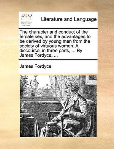 Cover image for The Character and Conduct of the Female Sex, and the Advantages to Be Derived by Young Men from the Society of Virtuous Women. a Discourse, in Three Parts, ... by James Fordyce, ...