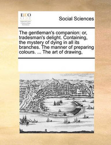 Cover image for The Gentleman's Companion: Or, Tradesman's Delight. Containing, the Mystery of Dying in All Its Branches. the Manner of Preparing Colours. ... the Art of Drawing,