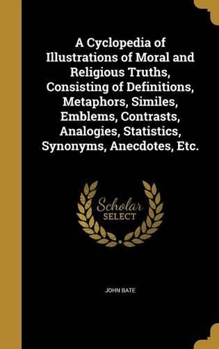 Cover image for A Cyclopedia of Illustrations of Moral and Religious Truths, Consisting of Definitions, Metaphors, Similes, Emblems, Contrasts, Analogies, Statistics, Synonyms, Anecdotes, Etc.