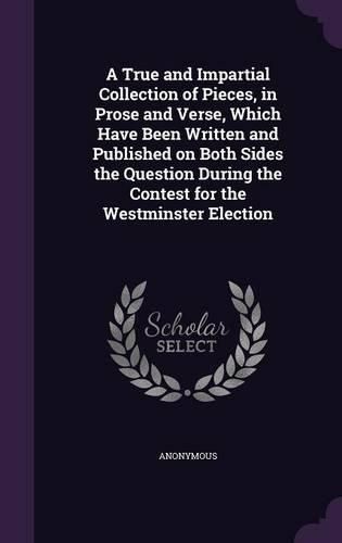 Cover image for A True and Impartial Collection of Pieces, in Prose and Verse, Which Have Been Written and Published on Both Sides the Question During the Contest for the Westminster Election