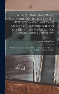 Cover image for A Brief Examination of Scripture Testimony on the Institution of Slavery, in an Essay, First Published in the Religious Herald, and Republished by Request: With Remarks on a Letter of Elder Galusha, of New York, to Dr. R. Fuller, of South Carolina