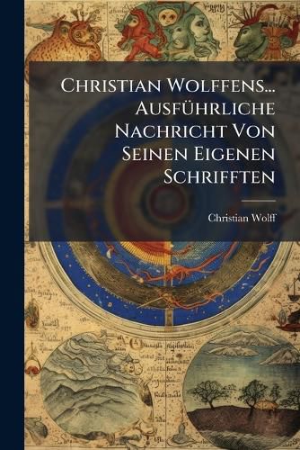 Cover image for Christian Wolffens... Ausf Hrliche Nachricht Von Seinen Eigenen Schrifften: Die Er in Deutscher Sprache Von Den Verschiedenen Theilen Der Welt-Weissheit Herausgegeben, Auf Verlangen ANS Licht Gestellt