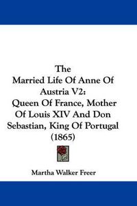 Cover image for The Married Life of Anne of Austria V2: Queen of France, Mother of Louis XIV and Don Sebastian, King of Portugal (1865)