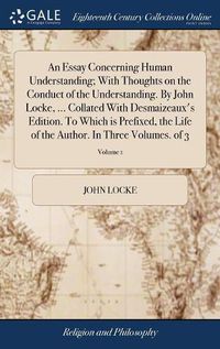 Cover image for An Essay Concerning Human Understanding; With Thoughts on the Conduct of the Understanding. By John Locke, ... Collated With Desmaizeaux's Edition. To Which is Prefixed, the Life of the Author. In Three Volumes. of 3; Volume 1