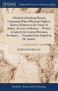 Cover image for A Method of Studying Physick. Containing What a Physician Ought to Know in Relation to the Nature of Bodies, the Laws of Motion; ... Written in Latin by the Learned Hermann Boerhaave, ... Translated Into English by Mr. Samber
