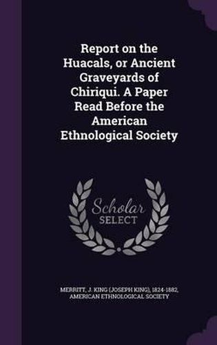 Cover image for Report on the Huacals, or Ancient Graveyards of Chiriqui. a Paper Read Before the American Ethnological Society