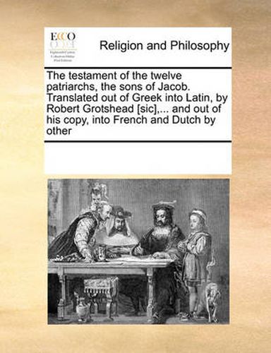 The Testament of the Twelve Patriarchs, the Sons of Jacob. Translated Out of Greek Into Latin, by Robert Grotshead [Sic], ... and Out of His Copy, Into French and Dutch by Other