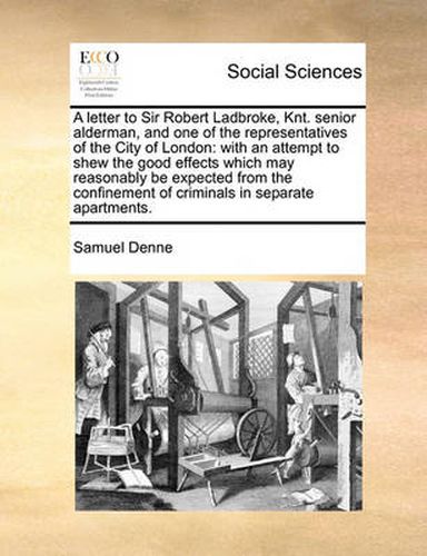 Cover image for A Letter to Sir Robert Ladbroke, Knt. Senior Alderman, and One of the Representatives of the City of London: With an Attempt to Shew the Good Effects Which May Reasonably Be Expected from the Confinement of Criminals in Separate Apartments.