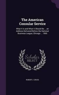 Cover image for The American Consular Service: What It Is and What It Should Be ... an Address Delivered Before the National Business League, Chicago ... 1905