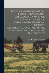 Cover image for Portrait and Biographical Record of Kalamazoo, Allegan and Van Buren Counties, Michigan, Containing Biographical Sketches Of...citizens...governors of the State, and ...presidents of the United States