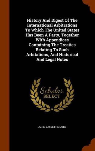 History and Digest of the International Arbitrations to Which the United States Has Been a Party, Together with Appendices Containing the Treaties Relating to Such Arbitations, and Historical and Legal Notes