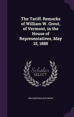 The Tariff. Remarks of William W. Grout, of Vermont, in the House of Representatives, May 15, 1888