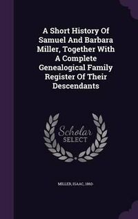 Cover image for A Short History of Samuel and Barbara Miller, Together with a Complete Genealogical Family Register of Their Descendants