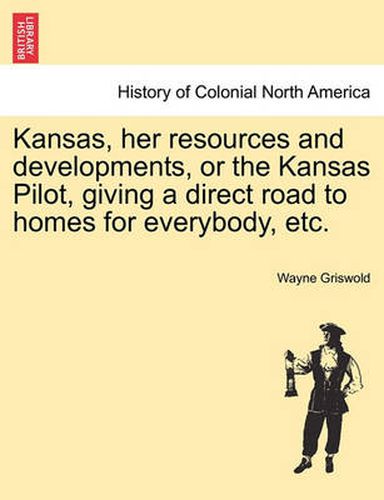 Cover image for Kansas, Her Resources and Developments, or the Kansas Pilot, Giving a Direct Road to Homes for Everybody, Etc.