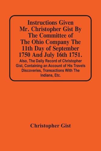 Instructions Given Mr. Christopher Gist By The Committee Of The Ohio Company The 11Th Day Of September 1750 And July 16Th 1751. Also, The Daily Record Of Christopher Gist, Containing An Account Of His Travels Discoveries, Transactions With The Indians, Etc